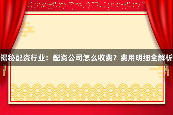 揭秘配资行业：配资公司怎么收费？费用明细全解析