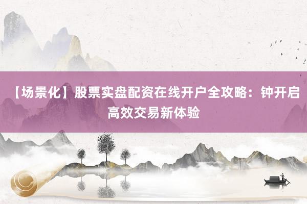 【场景化】股票实盘配资在线开户全攻略：钟开启高效交易新体验