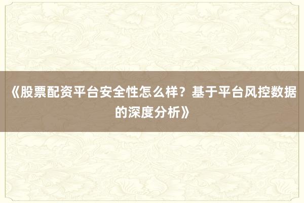 《股票配资平台安全性怎么样？基于平台风控数据的深度分析》