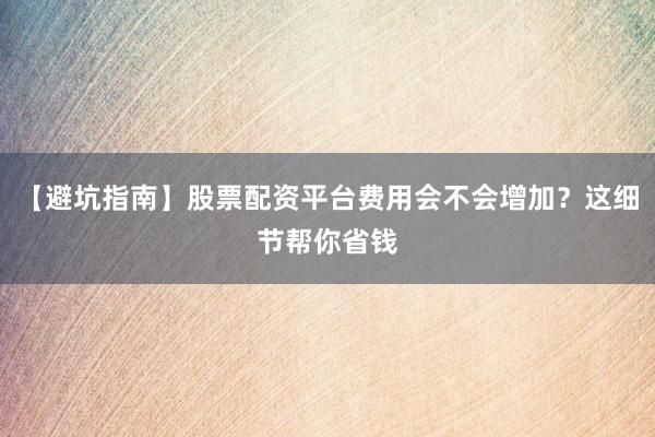 【避坑指南】股票配资平台费用会不会增加？这细节帮你省钱