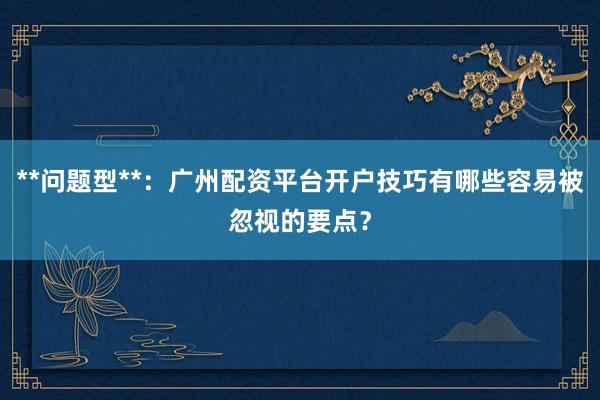 **问题型**：广州配资平台开户技巧有哪些容易被忽视的要点？