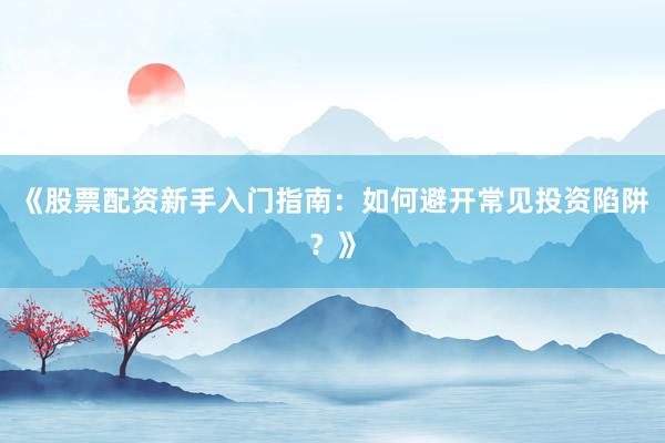 《股票配资新手入门指南：如何避开常见投资陷阱？》