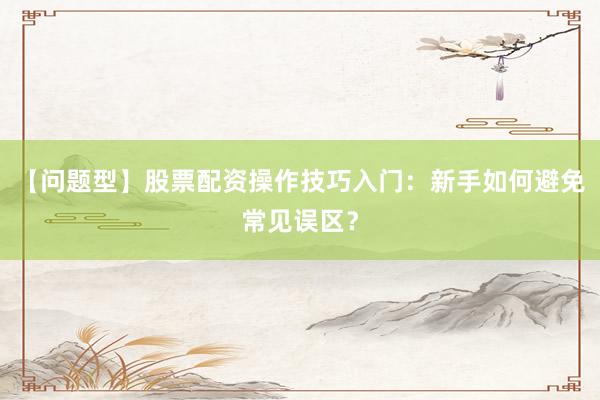 【问题型】股票配资操作技巧入门：新手如何避免常见误区？