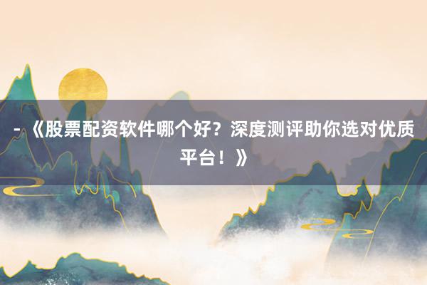 - 《股票配资软件哪个好？深度测评助你选对优质平台！》