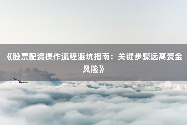 《股票配资操作流程避坑指南：关键步骤远离资金风险》
