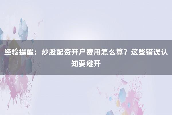 经验提醒：炒股配资开户费用怎么算？这些错误认知要避开