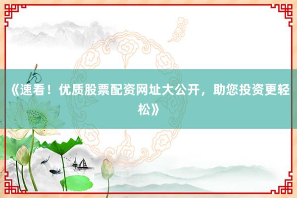 《速看！优质股票配资网址大公开，助您投资更轻松》