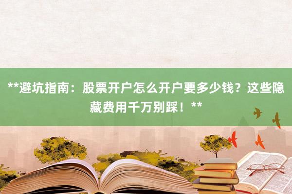 **避坑指南：股票开户怎么开户要多少钱？这些隐藏费用千万别踩！**