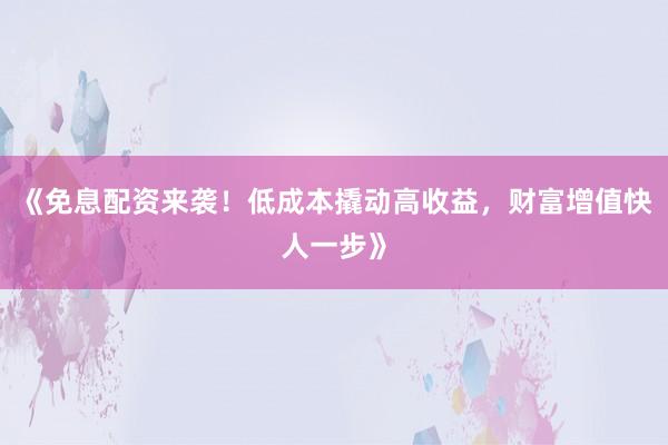 《免息配资来袭！低成本撬动高收益，财富增值快人一步》