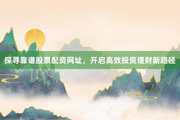 探寻靠谱股票配资网址，开启高效投资理财新路径