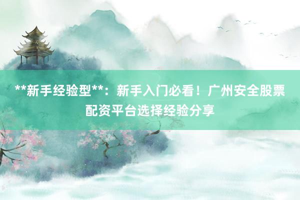 **新手经验型**：新手入门必看！广州安全股票配资平台选择经验分享