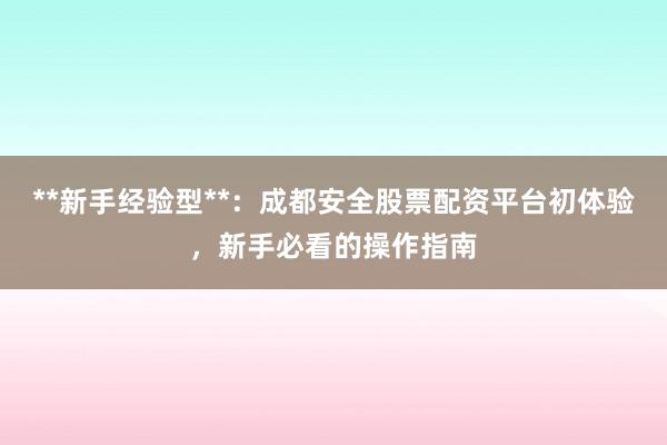 **新手经验型**：成都安全股票配资平台初体验，新手必看的操作指南