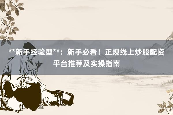 **新手经验型**：新手必看！正规线上炒股配资平台推荐及实操指南
