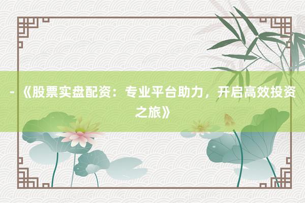 - 《股票实盘配资：专业平台助力，开启高效投资之旅》