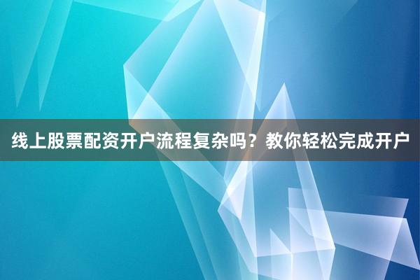 线上股票配资开户流程复杂吗？教你轻松完成开户