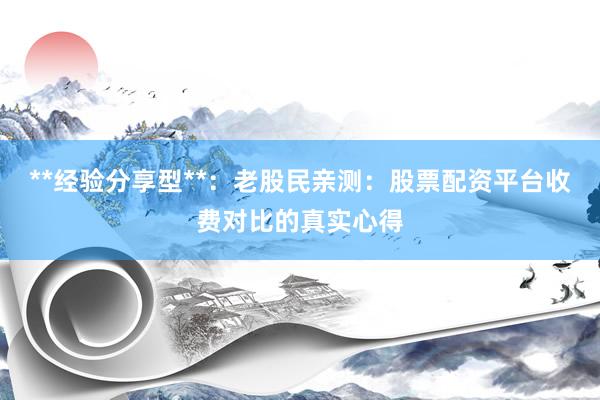 **经验分享型**：老股民亲测：股票配资平台收费对比的真实心得