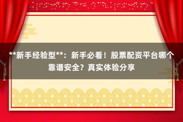 **新手经验型**：新手必看！股票配资平台哪个靠谱安全？真实体验分享