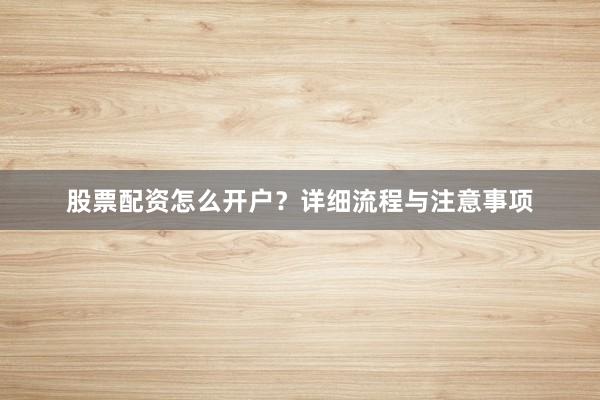 股票配资怎么开户？详细流程与注意事项