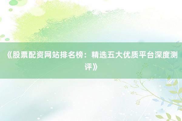《股票配资网站排名榜：精选五大优质平台深度测评》