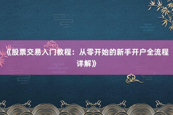 《股票交易入门教程：从零开始的新手开户全流程详解》