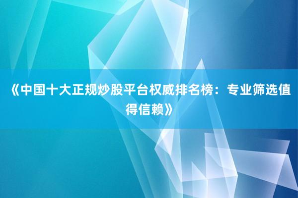《中国十大正规炒股平台权威排名榜：专业筛选值得信赖》