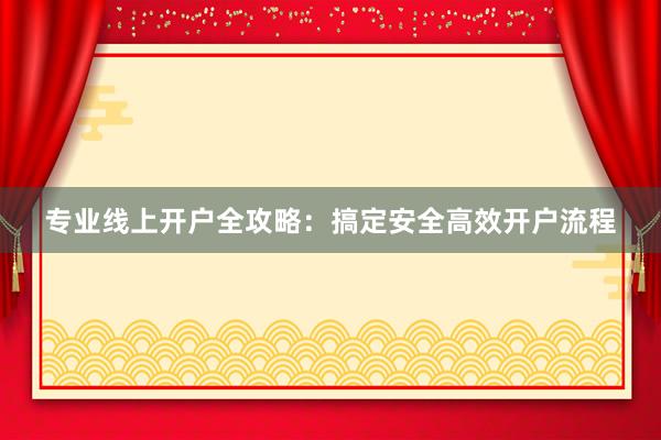 专业线上开户全攻略：搞定安全高效开户流程