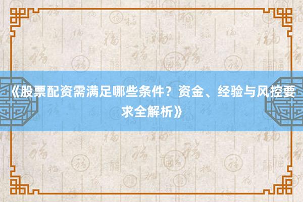 《股票配资需满足哪些条件？资金、经验与风控要求全解析》