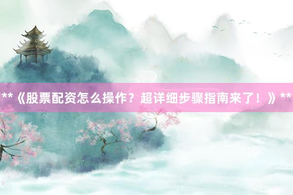 **《股票配资怎么操作？超详细步骤指南来了！》**