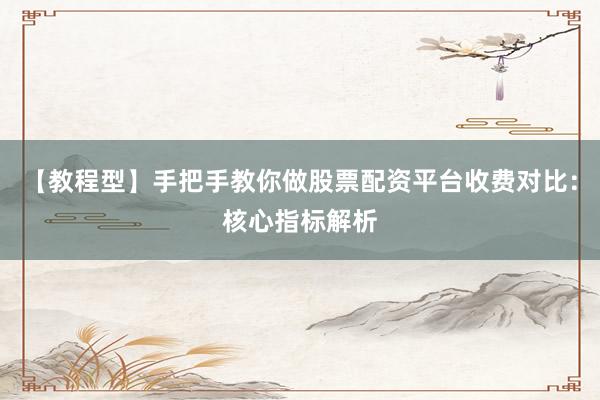 【教程型】手把手教你做股票配资平台收费对比：核心指标解析
