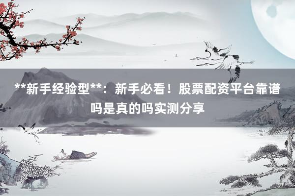 **新手经验型**：新手必看！股票配资平台靠谱吗是真的吗实测分享