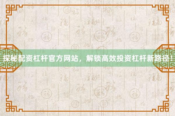 探秘配资杠杆官方网站，解锁高效投资杠杆新路径！