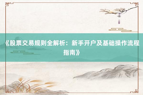 《股票交易规则全解析：新手开户及基础操作流程指南》