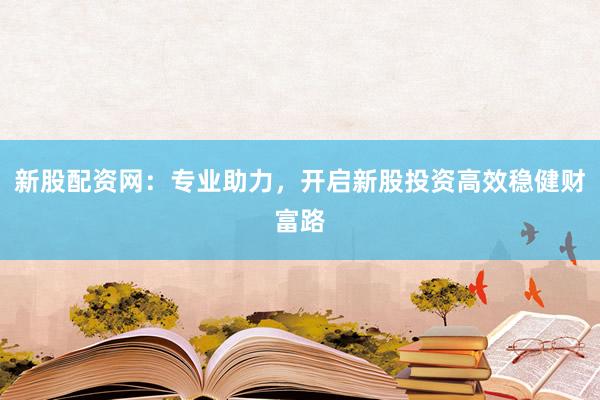 新股配资网：专业助力，开启新股投资高效稳健财富路