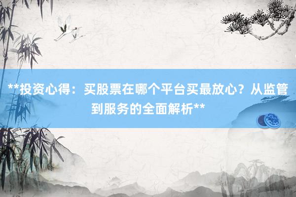 **投资心得：买股票在哪个平台买最放心？从监管到服务的全面解析**