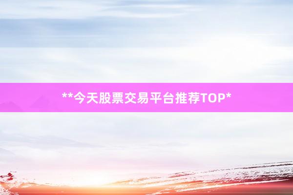 **今天股票交易平台推荐TOP*