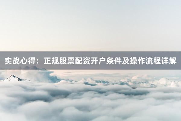 实战心得：正规股票配资开户条件及操作流程详解