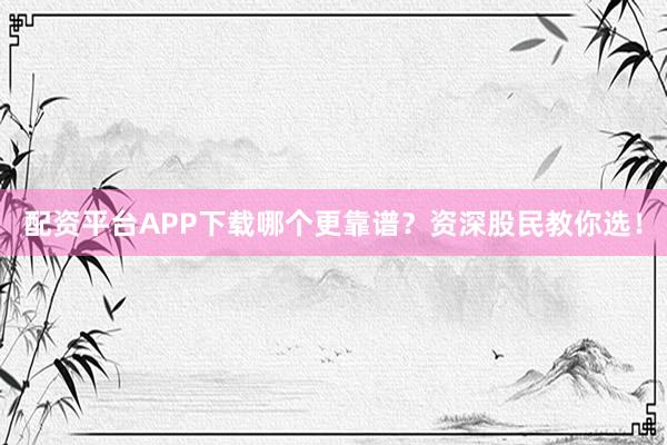 配资平台APP下载哪个更靠谱？资深股民教你选！