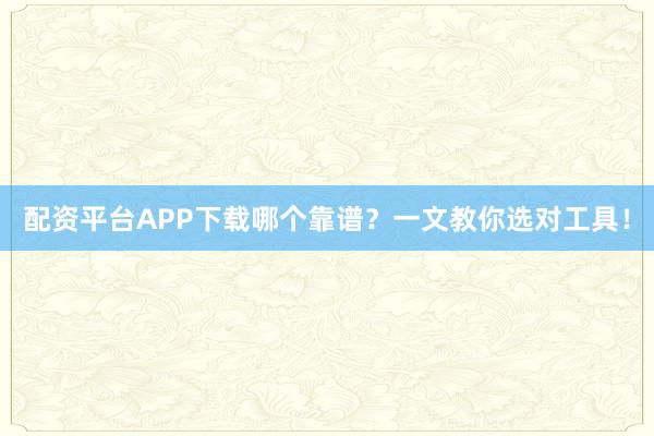 配资平台APP下载哪个靠谱？一文教你选对工具！