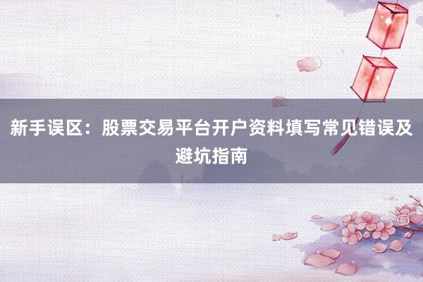 新手误区：股票交易平台开户资料填写常见错误及避坑指南