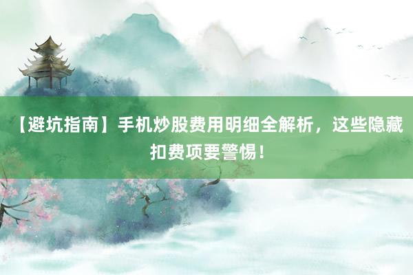 【避坑指南】手机炒股费用明细全解析，这些隐藏扣费项要警惕！