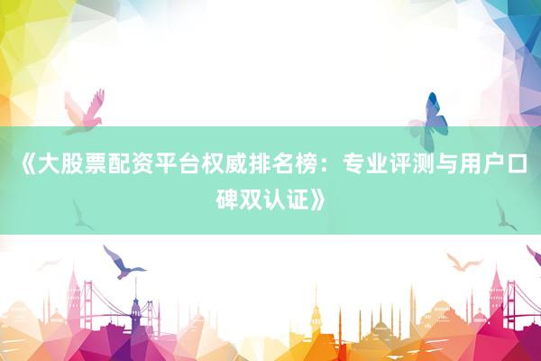 《大股票配资平台权威排名榜：专业评测与用户口碑双认证》
