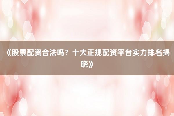 《股票配资合法吗？十大正规配资平台实力排名揭晓》