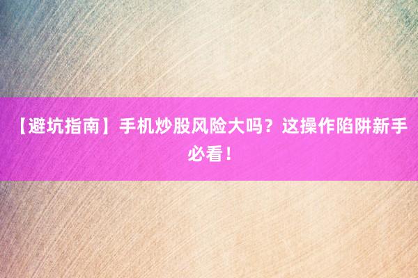 【避坑指南】手机炒股风险大吗？这操作陷阱新手必看！