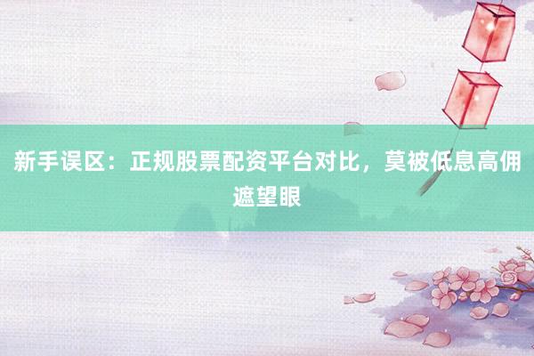 新手误区：正规股票配资平台对比，莫被低息高佣遮望眼