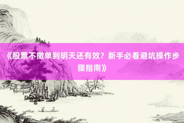 《股票不撤单到明天还有效？新手必看避坑操作步骤指南》