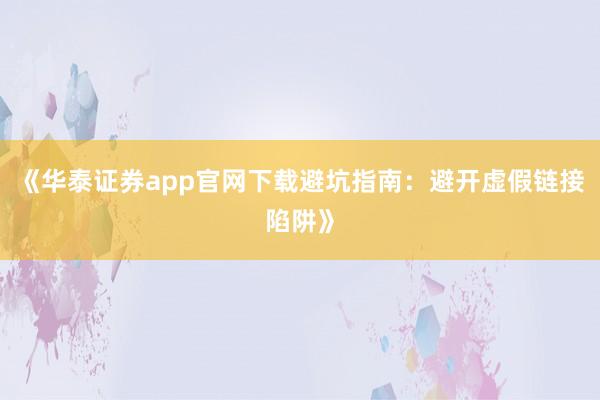 《华泰证券app官网下载避坑指南：避开虚假链接陷阱》