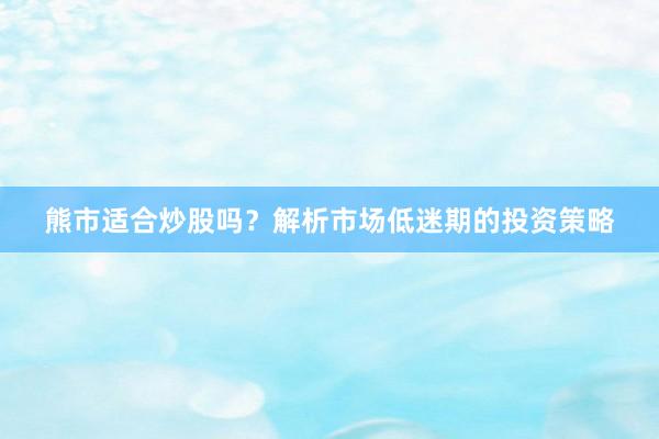 熊市适合炒股吗？解析市场低迷期的投资策略