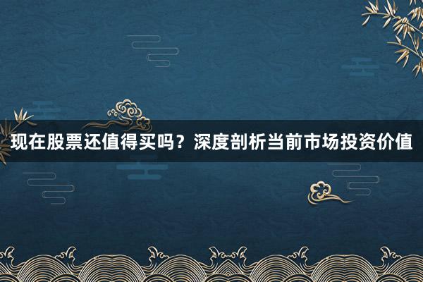 现在股票还值得买吗？深度剖析当前市场投资价值