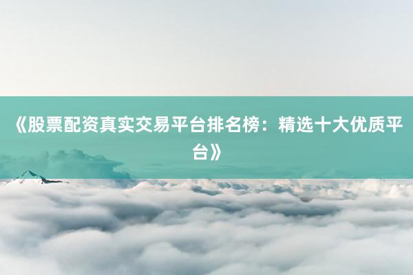 《股票配资真实交易平台排名榜：精选十大优质平台》
