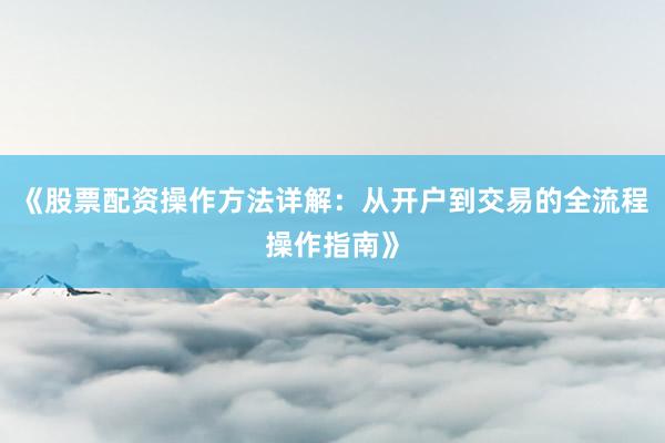 《股票配资操作方法详解：从开户到交易的全流程操作指南》